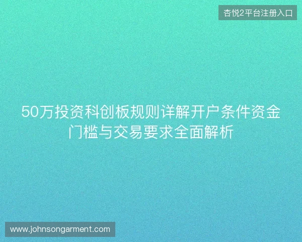 50万投资科创板规则详解开户条件资金门槛与交易要求全面解析