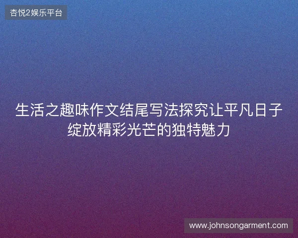 生活之趣味作文结尾写法探究让平凡日子绽放精彩光芒的独特魅力
