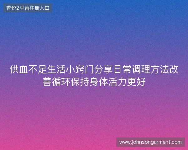 供血不足生活小窍门分享日常调理方法改善循环保持身体活力更好 供血不足生活小窍门分享日常调理方法改善循环保持身体活力更好